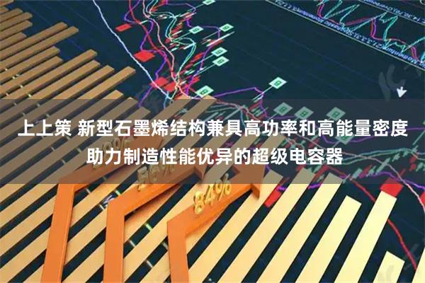 上上策 新型石墨烯结构兼具高功率和高能量密度 助力制造性能优异的超级电容器