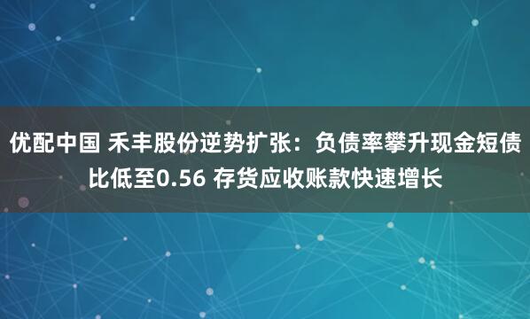 优配中国 禾丰股份逆势扩张：负债率攀升现金短债比低至0.56 存货应收账款快速增长