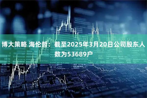 博大策略 海伦哲：截至2025年3月20日公司股东人数为53689户