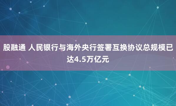 股融通 人民银行与海外央行签署互换协议总规模已达4.5万亿元