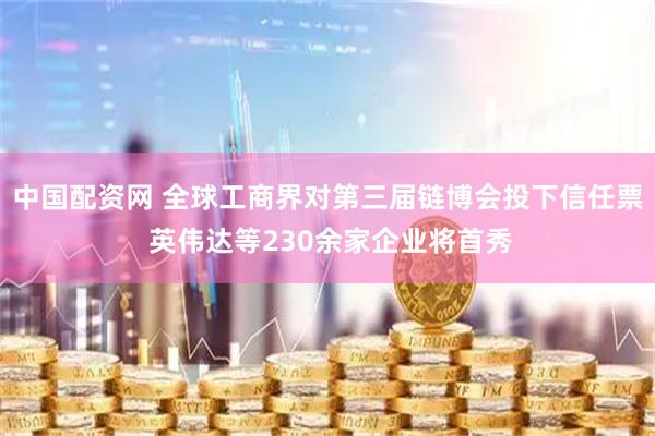 中国配资网 全球工商界对第三届链博会投下信任票 英伟达等230余家企业将首秀
