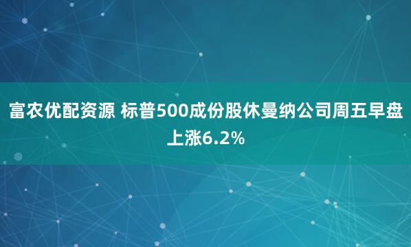富农优配资源 标普500成份股休曼纳公司周五早盘上涨6.2%