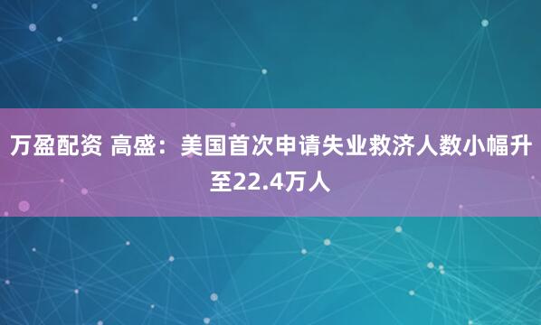 万盈配资 高盛：美国首次申请失业救济人数小幅升至22.4万人