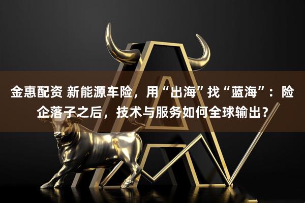 金惠配资 新能源车险，用“出海”找“蓝海”：险企落子之后，技术与服务如何全球输出？