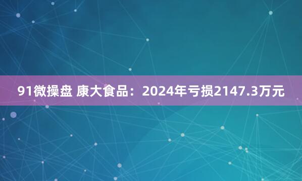 91微操盘 康大食品：2024年亏损2147.3万元
