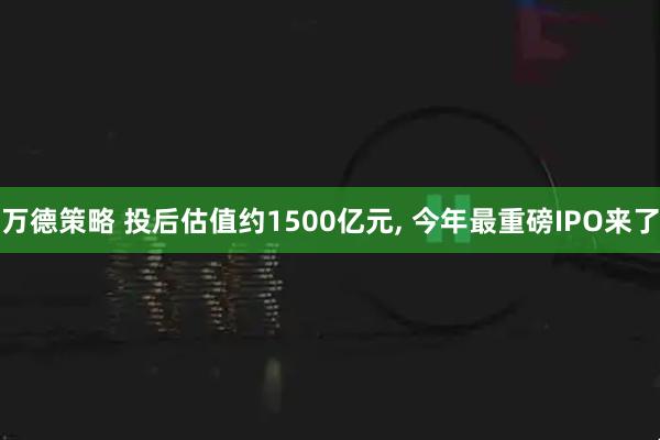 万德策略 投后估值约1500亿元, 今年最重磅IPO来了