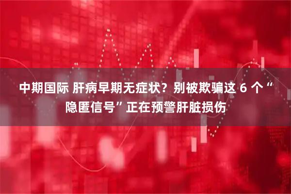 中期国际 肝病早期无症状？别被欺骗这 6 个“隐匿信号”正在预警肝脏损伤