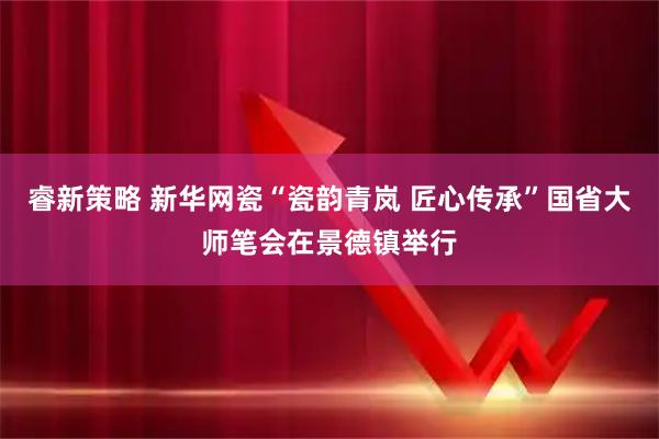 睿新策略 新华网瓷“瓷韵青岚 匠心传承”国省大师笔会在景德镇举行