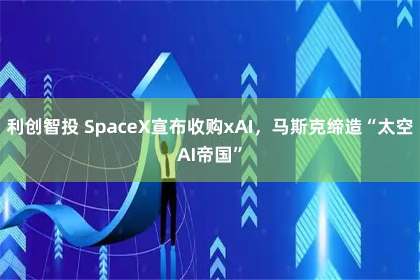 利创智投 SpaceX宣布收购xAI，马斯克缔造“太空AI帝国”